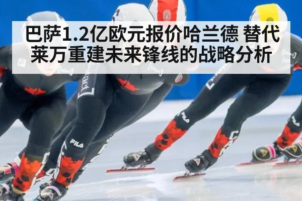 巴萨1.2亿欧元报价哈兰德 替代莱万重建未来锋线的战略分析