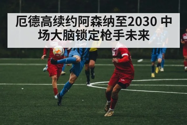 厄德高续约阿森纳至2030 中场大脑锁定枪手未来